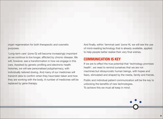 organ regeneration for both therapeutic and cosmetic
purposes.
‘Long-term care’ (zone G) will become increasingly important
as we continue to live longer, aﬄicted by chronic disease. We
will, however, see a transformation in how we engage in this
care. Assisted by genetic proﬁling and electronic health
histories, we will see personalised polypharmacy, with
individually tailored dosing. And many of our medicines will
transmit data to conﬁrm when they have been taken and how
they are working with the body. A number of medicines will be
replaced by gene therapy.
And ﬁnally, within ‘terminal care’ (zone H), we will see the use
of mind-reading technology that is already available, applied
to help people better realise their very ﬁnal wishes.
COMMUNICATION IS KEY
If we are to eﬀect the true potential that ‘technology promises
health’, we need to remind ourselves that we are not
machines but idiosyncratic human beings, with hopes and
fears, stimulated and shaped by the media, family and friends.
Public and individual patient communication will be the key to
unlocking the beneﬁts of new technologies.  
To achieve this we must all keep in mind:
9
 