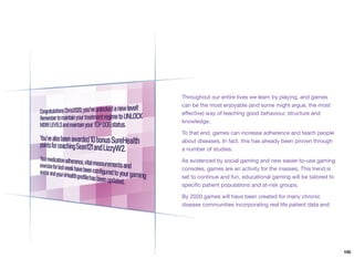 Throughout our entire lives we learn by playing, and games
can be the most enjoyable (and some might argue, the most
eﬀective) way of teaching good behaviour, structure and
knowledge.
To that end, games can increase adherence and teach people
about diseases. In fact, this has already been proven through
a number of studies.
As evidenced by social gaming and new easier-to-use gaming
consoles, games are an activity for the masses. This trend is
set to continue and fun, educational gaming will be tailored to
speciﬁc patient populations and at-risk groups.
By 2020 games will have been created for many chronic
disease communities incorporating real life patient data and
100
 