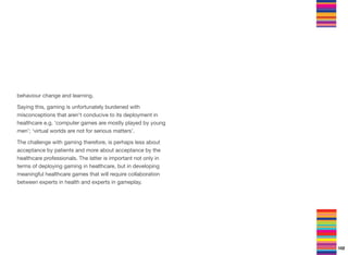 behaviour change and learning.
Saying this, gaming is unfortunately burdened with
misconceptions that aren't conducive to its deployment in
healthcare e.g. ‘computer games are mostly played by young
men’; ‘virtual worlds are not for serious matters’.
The challenge with gaming therefore, is perhaps less about
acceptance by patients and more about acceptance by the
healthcare professionals. The latter is important not only in
terms of deploying gaming in healthcare, but in developing
meaningful healthcare games that will require collaboration
between experts in health and experts in gameplay.
102
 
