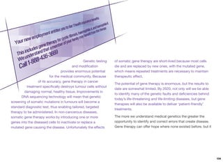 Genetic testing
and modiﬁcation
provides enormous potential
for the medical community. Because
of its accuracy, gene therapy in cancer
treatment speciﬁcally destroys tumour cells without
damaging normal, healthy tissue. Improvements in
DNA sequencing technology will mean that genetic
screening of somatic mutations in tumours will become a
standard diagnostic test, thus enabling tailored, targeted
therapy to be administered. In non-cancerous diseases,
somatic gene therapy works by introducing one or more
genes into the diseased cells to inactivate or replace a
mutated gene causing the disease. Unfortunately the eﬀects
of somatic gene therapy are short-lived because most cells
die and are replaced by new ones, with the mutated gene,
which means repeated treatments are necessary to maintain
therapeutic eﬀect.
The potential of gene therapy is enormous, but the results to
date are somewhat limited. By 2020, not only will we be able
to identify many of the genetic faults and deﬁciencies behind
today’s life-threatening and life-limiting diseases, but gene
therapies will also be available to deliver ‘patient-friendly’
treatments.
The more we understand medical genetics the greater the
opportunity to identify and correct errors that create disease.
Gene therapy can oﬀer hope where none existed before, but it
104
 
