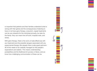 is important that patients and their families understand what is
wrong with their genes and the consequences of electing to
have or not have gene therapy. Long-term, repeat treatments
can be very stressful for the individual primarily, but also for
the family: they can mean time oﬀ work, hospital visits, and
stress.
With gene therapy, there is the worry of side-eﬀects (as with
any treatment) and the possible dangers associated with any
experimental therapy. But already there is also great optimism.
All of this needs to be carefully managed so that people’s
expectations are realistic. This means understanding
probabilities and the likelihood of success or failure, and we
know how challenging communication of these can be.
105
 