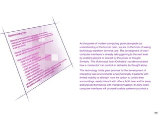 As the power of modern computing grows alongside our
understanding of the human brain, we are on the brink of seeing
technology transform terminal care. The development of brain-
computer interfaces is already taking gaming to the next level
by enabling players to interact by the power of thought.
Similarly, ‘The Multimodal Brain Orchestra’ has demonstrated
how a `conductor' can control an orchestra by thought alone.
This technology holds great promise for the development of
interactive care environments where terminally ill patients with
limited mobility or strength have the option to control their
surroundings, easily interact with others, both near and far away
and provide themselves with mental stimulation. In 2020, brain-
computer interfaces will be used to allow patients to control a
107
 