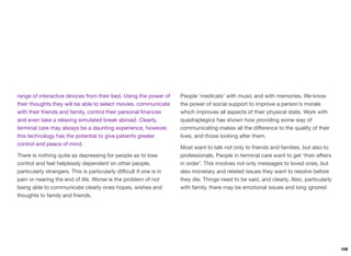 range of interactive devices from their bed. Using the power of
their thoughts they will be able to select movies, communicate
with their friends and family, control their personal ﬁnances
and even take a relaxing simulated break abroad. Clearly,
terminal care may always be a daunting experience, however,
this technology has the potential to give patients greater
control and peace of mind.
There is nothing quite as depressing for people as to lose
control and feel helplessly dependent on other people,
particularly strangers. This is particularly diﬃcult if one is in
pain or nearing the end of life. Worse is the problem of not
being able to communicate clearly ones hopes, wishes and
thoughts to family and friends.
People ‘medicate’ with music and with memories. We know
the power of social support to improve a person's morale
which improves all aspects of their physical state. Work with
quadraplegics has shown how providing some way of
communicating makes all the diﬀerence to the quality of their
lives, and those looking after them.
Most want to talk not only to friends and families, but also to
professionals. People in terminal care want to get ‘their aﬀairs
in order’. This involves not only messages to loved ones, but
also monetary and related issues they want to resolve before
they die. Things need to be said, and clearly. Also, particularly
with family, there may be emotional issues and long ignored
108
 