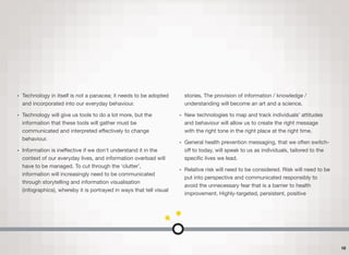 • Technology in itself is not a panacea; it needs to be adopted
and incorporated into our everyday behaviour.
• Technology will give us tools to do a lot more, but the
information that these tools will gather must be
communicated and interpreted eﬀectively to change
behaviour.
• Information is ineﬀective if we don't understand it in the
context of our everyday lives, and information overload will
have to be managed. To cut through the ‘clutter’,
information will increasingly need to be communicated
through storytelling and information visualisation
(infographics), whereby it is portrayed in ways that tell visual
stories. The provision of information / knowledge /
understanding will become an art and a science.
• New technologies to map and track individuals’ attitudes
and behaviour will allow us to create the right message 
with the right tone in the right place at the right time.
• General health prevention messaging, that we often switch-
oﬀ to today, will speak to us as individuals, tailored to the
speciﬁc lives we lead.
• Relative risk will need to be considered. Risk will need to be
put into perspective and communicated responsibly to
avoid the unnecessary fear that is a barrier to health
improvement. Highly-targeted, persistent, positive
10
 
