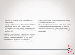 messaging will be needed to help overcome fear and
embarrassment.
• Although health is a serious matter, we don’t always have to
take ourselves seriously when it comes to health
communication. Gaming for example, is already a proven,
highly valuable, communication tool that eﬀects behavioural
change as well.
At Ogilvy, our responsibility is to help the broader public and
individual patients embrace technologies that are being
invested in by the healthcare industry. We have already
established strong partnerships with innovators in
communication and interactive technologies and we have
started to bring together advances in medicine with those in
communication and interaction.
Moving forward, we envisage working with all players, existing
and emerging within the healthcare industry. By embracing
behavioural medicine, science and technology, we aspire to
maximise economic and societal beneﬁt, thereby realising a
healthier future.
11
 