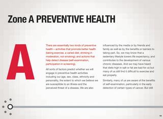 There are essentially two kinds of preventive
health – activities that promote better health
(taking exercise, a varied diet, drinking in
moderation, not smoking); and actions that
help detect disease (self-examination,
participation in screening).
All sorts of factors predict whether we will
engage in preventive health activities
including our age, sex, class, ethnicity and
personality, the extent to which we believe we
are susceptible to an illness and the
perceived threat of a disease. We are also
inﬂuenced by the media or by friends and
family as well as by the beneﬁts or barriers to
taking part. So, we may know that a
sedentary lifestyle lowers life expectancy, and
contributes to the development of various
chronic diseases. And we may have heard
that diets high in salt or fat are bad for us but
many of us still ﬁnd it diﬃcult to exercise and
eat properly.
Similarly, many of us are aware of the beneﬁts
of self-examination, particularly in the early
detection of certain types of cancer. But still
Zone A PREVENTIVE HEALTH
14
A
 