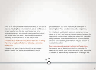 some of us don’t practise these simple techniques for various
reasons, including fear, embarrassment, lack of conﬁdence or
simple forgetfulness. We also need to volunteer to be
screened by experts with better knowledge and technology
and studies show that even if we do attend for an initial
screening, as many as half of us may not go back.
For some of us, the fear of being ‘found to be ill’ is so strong
that it has a negative eﬀect on our attending a screening
programme.
Education has been shown to help with certain groups –
research shows that women who receive educational
programmes are 2–3 times more likely to participate in
screening than those who don't receive the programme.
An invitation to participate in a screening programme may
cause us to worry and become anxious, possibly because of a
fear that the invitation itself implies the presence of the illness
being screened. Those who ﬁnd it diﬃcult to balance these
anxieties can become hypochondriacs or hyper-resistant to
medical intervention.
Even receiving good news can make some of us anxious.
Perhaps we feel we are just putting oﬀ the inevitable. For
example with certain types of cancer that we know we may be
vulnerable to, the result only shows that we haven't got the
15
 