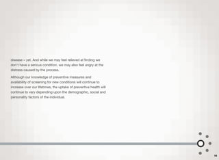 disease – yet. And while we may feel relieved at ﬁnding we
don't have a serious condition, we may also feel angry at the
distress caused by the process.
Although our knowledge of preventive measures and
availability of screening for new conditions will continue to
increase over our lifetimes, the uptake of preventive health will
continue to vary depending upon the demographic, social and
personality factors of the individual.
16
 