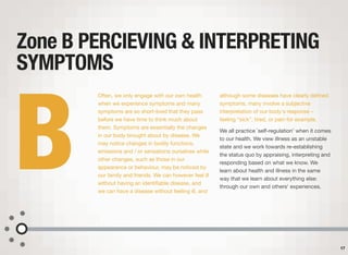 Often, we only engage with our own health
when we experience symptoms and many
symptoms are so short-lived that they pass
before we have time to think much about
them. Symptoms are essentially the changes
in our body brought about by disease. We
may notice changes in bodily functions,
emissions and / or sensations ourselves while
other changes, such as those in our
appearance or behaviour, may be noticed by
our family and friends. We can however feel ill
without having an identiﬁable disease, and
we can have a disease without feeling ill, and
although some diseases have clearly deﬁned
symptoms, many involve a subjective
interpretation of our body's response –
feeling “sick”, tired, or pain for example.
We all practice `self-regulation' when it comes
to our health. We view illness as an unstable
state and we work towards re-establishing
the status quo by appraising, interpreting and
responding based on what we know. We
learn about health and illness in the same
way that we learn about everything else:
through our own and others' experiences.
Zone B PERCIEVING & INTERPRETING
SYMPTOMS
17
B
 