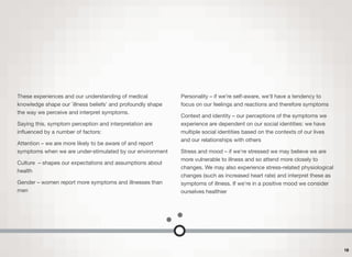 These experiences and our understanding of medical
knowledge shape our `illness beliefs' and profoundly shape
the way we perceive and interpret symptoms.
Saying this, symptom perception and interpretation are
inﬂuenced by a number of factors:
Attention – we are more likely to be aware of and report
symptoms when we are under-stimulated by our environment
Culture – shapes our expectations and assumptions about
health
Gender – women report more symptoms and illnesses than
men
Personality – if we're self-aware, we'll have a tendency to
focus on our feelings and reactions and therefore symptoms
Context and identity – our perceptions of the symptoms we
experience are dependent on our social identities: we have
multiple social identities based on the contexts of our lives
and our relationships with others
Stress and mood – if we're stressed we may believe we are
more vulnerable to illness and so attend more closely to
changes. We may also experience stress-related physiological
changes (such as increased heart rate) and interpret these as
symptoms of illness. If we're in a positive mood we consider
ourselves healthier
18
 