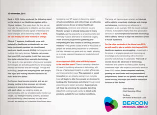Back in 2010, Ogilvy produced the following report
on the future of our Healthcare system with a  
10-year horizon. Five years down the line, we can
now take the opportunity to reﬂect to see how close
their interpretation of early signals of technical and
social changes, are to becoming reality. In 2015,
we can already see clear motions of change.
Clinical IT systems, traditionally once only
updated by healthcare professionals, are now
being continually updated via cloud-based
electronic health records (EHRs) that integrate with
multiple third party devices. Patients can access
their own EHR, and update it with their own real-
time data collected from wearable technology.
This wave of a new generation of consumer wearable
technologies are activating patients and encouraging
them to self-monitor and self-manage. Through this
technology, people are analysing their own body’s
vital signs and making informed decisions to
make their lives better.
Our homes have become smarter, and we are
already starting to live amongst an intricate
network of physical objects that connect  
with each other; our weighing scales are
communicating with our smartphones to monitor our
weight, our intelligent heating systems, accessed
and monitored by carers remotely on their smart
phones, are keeping our vulnerable loved-ones warm.
Accessing your GP surgery is becoming easier –
virtual consultations and online triage are allowing
greater access to see a trained healthcare
professional, whenever, and wherever you are.
Robotic surgery is already being used in many
hospitals, gaining popularity as a less traumatic and
minimally invasive alternative to traditional surgery.
There are now programmes gathering and
interpreting the data needed to develop precision
medicine – the genetic codes of tens of thousands of
people are already being sequenced to understand
the links between our genes and our health, allowing
us to create bespoke therapies and predict who will
become ill.
As we approach 2020, what will likely happen 
in the next ﬁve years? There is certainly a direction
of travel in combining advances in technology with
the use of behavioural insights to unlock eﬃciencies
and improvements in care. The explosion of social
innovation we are already seeing in our everyday
lives will begin to alter how people are involved in
looking after themselves and others through social
prescribing and patient activation. Supermarkets
will likely be unlocking the valuable data they
mine from existing loyalty cards, to direct us to
products suitable for our medical conditions.
The home will become even smarter, and devices
will be able to proactively challenge and change
our behaviour, monitoring our adherence to
medication as an example. With the recent outbreak
of Ebola, it also seems highly likely that geolocation
services on our smartphones/wearable technology
will be able to alert us to high risk infectious areas
in future epidemics.
For the other portends of the future from 2010,  
we will need to take a realistic look beyond 2020.
Healthcare systems are struggling – investment in
the power of engaging people and improving our
knowledge and understanding will be the most
powerful tools to keep it sustainable. There will of
course always be advances in technology,
medicines and systems but heavy public funding
investment might take longer to procure for some of
these 2020 visions; brain-computer interfaces,
growing our own limbs and true personalised
polypharmacy based on our genetic makeup will
come one day, we might just need to extend our
horizons a little further.
Claire Oatway
Chief Operating Oﬃcer
Tim Bray
GP Partner & Research Lead
20 November, 2015
 