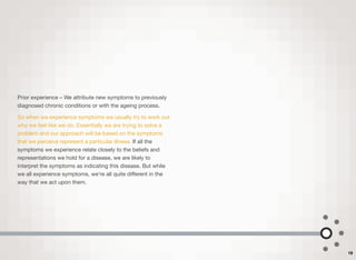 Prior experience – We attribute new symptoms to previously
diagnosed chronic conditions or with the ageing process.
So when we experience symptoms we usually try to work out
why we feel like we do. Essentially we are trying to solve a
problem and our approach will be based on the symptoms
that we perceive represent a particular illness. If all the
symptoms we experience relate closely to the beliefs and
representations we hold for a disease, we are likely to
interpret the symptoms as indicating this disease. But while
we all experience symptoms, we're all quite diﬀerent in the
way that we act upon them.
19
 
