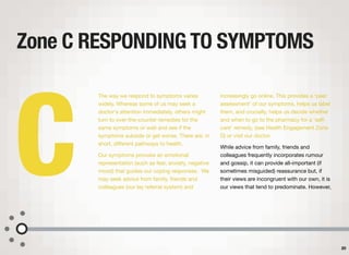The way we respond to symptoms varies
widely. Whereas some of us may seek a
doctor's attention immediately, others might
turn to over-the-counter remedies for the
same symptoms or wait and see if the
symptoms subside or get worse. There are, in
short, diﬀerent pathways to health.
Our symptoms provoke an emotional
representation (such as fear, anxiety, negative
mood) that guides our coping responses. We
may seek advice from family, friends and
colleagues (our lay referral system) and
increasingly go online. This provides a ‘peer
assessment’ of our symptoms, helps us label
them, and crucially, helps us decide whether
and when to go to the pharmacy for a ‘self-
care’ remedy, (see Health Engagement Zone
D) or visit our doctor.
While advice from family, friends and
colleagues frequently incorporates rumour
and gossip, it can provide all-important (if
sometimes misguided) reassurance but, if
their views are incongruent with our own, it is
our views that tend to predominate. However,
Zone C RESPONDING TO SYMPTOMS
20
C
 