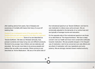 after seeking advice from peers, fear of disease and
awareness of mortality still means that many of us put oﬀ
seeking help.
Research has investigated some of the personality traits,
lifestyle attributes and demographics that aﬀect our approach
to responding to symptoms. Some of us are described as
‘Severe Suﬀerers’. We take our illnesses seriously, fuss,
pamper ourselves and keep trying new and diﬀerent products.
We tend to be younger, have children and are relatively well
educated. But we are more likely to be anxious people and
believe that we suﬀer more severely. Others among us are
described as ‘Active Medicators’. We are on the same side of
the motivational spectrum as ‘Severe Suﬀerers’ and tend to
use medication to relieve every ache and pain. We are
emotionally adjusted to the demands of our active lives and
are typically of average income and education.
On the opposite side of the motivational spectrum are those
of us described as ‘The Hypochondriacs’. We have a deep
concern over our health and have more conservative attitudes
towards medication. We see possible dangers in the frequent
use of medication, tend to be concerned over side eﬀects and
are afraid of medication with new ingredients and extra
potency. We are strongly oriented toward medical authority,
21
 