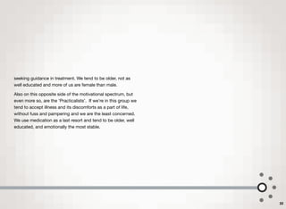seeking guidance in treatment. We tend to be older, not as
well educated and more of us are female than male.
Also on this opposite side of the motivational spectrum, but
even more so, are the ‘Practicalists’. If we're in this group we
tend to accept illness and its discomforts as a part of life,
without fuss and pampering and we are the least concerned.
We use medication as a last resort and tend to be older, well
educated, and emotionally the most stable.
22
 