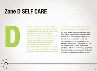Self-care in response to symptoms of illness
is extremely common. According to at least
three separate studies, we don't see a doctor
for between 70% and 90% of illness
episodes and if we do see a doctor many of
us will have ‘treated’ ourselves beforehand.
Self-care is often our initial response to
illness, one sometimes encouraged by
governments and other authorities
(particularly in the current economic climate).
In one study, over 80% of adults investigated
had used at least one over-the-counter (OTC)
medication in response to symptoms that
were later diagnosed as colorectal cancer.
For older people among us, self-care takes
on a special signiﬁcance – although we are
more likely to see our doctor for physical
checks when we are older, we will not
necessarily see him or her every time we
experience symptoms – despite the fact that
we are more likely to suﬀer from chronic
conditions. When we consider our symptoms
to be serious however, because of the length
of time we have experienced them or how
Zone D SELF CARE
23
D
 