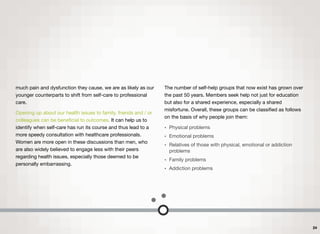 much pain and dysfunction they cause, we are as likely as our
younger counterparts to shift from self-care to professional
care.
Opening up about our health issues to family, friends and / or
colleagues can be beneﬁcial to outcomes. It can help us to
identify when self-care has run its course and thus lead to a
more speedy consultation with healthcare professionals.
Women are more open in these discussions than men, who
are also widely believed to engage less with their peers
regarding health issues, especially those deemed to be
personally embarrassing.
The number of self-help groups that now exist has grown over
the past 50 years. Members seek help not just for education
but also for a shared experience, especially a shared
misfortune. Overall, these groups can be classiﬁed as follows
on the basis of why people join them:
• Physical problems
• Emotional problems
• Relatives of those with physical, emotional or addiction
problems
• Family problems
• Addiction problems
24
 