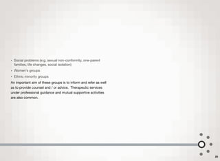 • Social problems (e.g. sexual non-conformity, one-parent
families, life changes, social isolation)
• Women's groups
• Ethnic minority groups
An important aim of these groups is to inform and refer as well
as to provide counsel and / or advice. Therapeutic services
under professional guidance and mutual supportive activities
are also common.
25
 