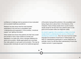 conﬁdence to challenge what we perceive to be an educated
and successful healthcare practitioner.
Research has also shown that the most important
expectations to be met from a consultation were
‘understanding and explanation’ of the condition, ‘emotional
support’ and ‘getting information’.
Other studies have shown that patients who feel more unwell
and worried or have a high incidence of anxiety and
depression or no paid work, show a stronger preference for
good communication. Middle aged patients are more likely
than older patients to want good communication. This may be
because older individuals are used to the traditional approach
of the doctor having all the authority in the consultation and
being a ﬁgure who is above them in the hierarchy of the
interaction. None of these studies show counter-intuitive
results except for the fact that many patients seem to rate
good communication skills over diagnostic ability.
Our doctor’s agenda in the consultation is likely to be more
closely linked to understanding the severity of illness and
developing a treatment plan. His or her use of common sense
language and avoidance of technical or medical jargon can
help our understanding signiﬁcantly. In cancer diagnoses, for
example, most of us will have little understanding of terms like
‘median survival’ or ‘good prognosis’.
27
 