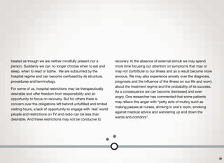 treated as though we are neither mindfully present nor a
person. Suddenly we can no longer choose when to eat and
sleep, when to read or bathe. We are subsumed by the
hospital regime and can become confused by its structure,
procedures and terminology.
For some of us, hospital restrictions may be therapeutically
desirable and oﬀer freedom from responsibility and an
opportunity to focus on recovery. But for others there is
concern over the obligations left behind unfulﬁlled and limited
visiting hours, a lack of opportunity to engage with `real' world
people and restrictions on TV and radio can be less than
desirable. And these restrictions may not be conducive to
recovery. In the absence of external stimuli we may spend
more time focusing our attention on symptoms that may or
may not contribute to our illness and as a result become more
anxious. We may also experience anxiety over the diagnosis,
prognosis and the inﬂuence of the illness on our life and worry
about the treatment regime and the probability of its success.
As a consequence we can become distressed and even
angry. One researcher has commented that some patients
may relieve this anger with “petty acts of mutiny such as
making passes at nurses, drinking in one's room, smoking
against medical advice and wandering up and down the
wards and corridors”.
30
 