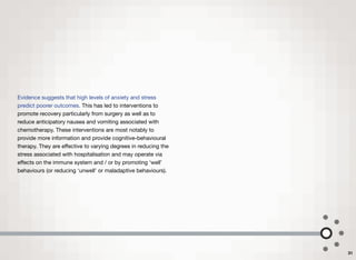 Evidence suggests that high levels of anxiety and stress
predict poorer outcomes. This has led to interventions to
promote recovery particularly from surgery as well as to
reduce anticipatory nausea and vomiting associated with
chemotherapy. These interventions are most notably to
provide more information and provide cognitive-behavioural
therapy. They are eﬀective to varying degrees in reducing the
stress associated with hospitalisation and may operate via
eﬀects on the immune system and / or by promoting ‘well’
behaviours (or reducing ‘unwell’ or maladaptive behaviours).
31
 