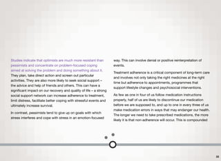 Studies indicate that optimists are much more resistant than
pessimists and concentrate on problem-focused coping
aimed at solving the problem and doing something about it.
They plan, take direct action and screen out particular
activities. They are also more likely to seek social support –
the advice and help of friends and others. This can have a
signiﬁcant impact on our recovery and quality of life – a strong
social support network can increase adherence to treatment,
limit distress, facilitate better coping with stressful events and
ultimately increase survival.
In contrast, pessimists tend to give up on goals with which
stress interferes and cope with stress in an emotion-focused
way. This can involve denial or positive reinterpretation of
events.
Treatment adherence is a critical component of long-term care
and involves not only taking the right medicines at the right
time but adherence to appointments, programmes that
support lifestyle changes and psychosocial interventions.
As few as one in four of us follow medication instructions
properly, half of us are likely to discontinue our medication
before we are supposed to, and up to one in every three of us
make medication errors in ways that may endanger our health.
The longer we need to take prescribed medications, the more
likely it is that non-adherence will occur. This is compounded
33
 