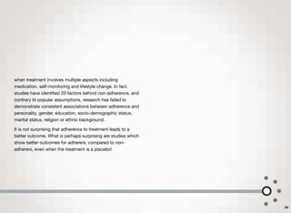 when treatment involves multiple aspects including
medication, self-monitoring and lifestyle change. In fact,
studies have identiﬁed 20 factors behind non-adherence, and
contrary to popular assumptions, research has failed to
demonstrate consistent associations between adherence and
personality, gender, education, socio-demographic status,
marital status, religion or ethnic background.
It is not surprising that adherence to treatment leads to a
better outcome. What is perhaps surprising are studies which
show better outcomes for adherers, compared to non-
adherers, even when the treatment is a placebo!
34
 