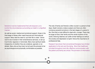 Solutions must be implemented that will empower us to
control the circumstances surrounding our death in a digniﬁed
manner.
As well as social, medical and emotional support, those in the
ﬁnal stage of illness often need ﬁnancial and informational
support. Many feel the need to ‘put their life in order’. Some
want to be involved in their remembrance services, or set up
trust funds, legacies or memorials. Many have spiritual needs
irrespective of whether they are a believer, agnostic or an
atheist. Many die as they lived, but all want the process to be
as psychological and physically comfortable as possible.
The role of family and friends is often crucial in a person’s ﬁnal
days. Death remains a taboo subject and there are often
numerous powerful emotions in the last stages of a person's
life. One that is most diﬃcult to deal with, is anger. There may
be anger at God, their family and the whole injustice of the
world. Grieving relatives can suﬀer similar feelings as well as
the anxiety and depression of grief. Hence the importance of
professional help.
Research has shown that conventional therapies have limited
application to the sick and the dying. Much like healthcare
provided throughout one’s life, eﬀective communication with
the patient and family are critical. The provision of information,
36
 