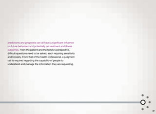 predictions and prognosis can all have a signiﬁcant inﬂuence
on future behaviour and potentially on treatment and illness
outcomes. From the patient and the family's perspective,
diﬃcult questions need to be asked, each requiring sensitivity
and honesty. From that of the health professional, a judgment
call is required regarding the capability of people to
understand and manage the information they are requesting.
37
 