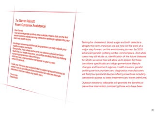 Testing for cholesterol, blood sugar and birth defects is
already the norm. However, we are now on the brink of a
major step forward on this evolutionary journey: by 2020
advanced genetic proﬁling will be commonplace. And while
cures may still elude us, identiﬁcation of the future diseases
for which we are at risk will allow us to screen for these
conditions speciﬁcally and adopt preventative lifestyle
changes and treatment regimes. Health insurers, genetic
proﬁling service providers and diagnostics manufacturers
will ﬂood our personal devices oﬀering incentives including
conditional access to latest treatments and lower premiums.
Outdoor electronic billboards will promote the beneﬁts of
preventive intervention comparing those who have been
41
 