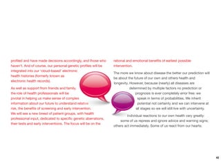 proﬁled and have made decisions accordingly, and those who
haven't. And of course, our personal genetic proﬁles will be
integrated into our ‘cloud-based’ electronic
health histories (formerly known as
electronic health records).
As well as support from friends and family,
the role of health professionals will be
pivotal in helping us make sense of complex
information about our future to understand relative
risk, the beneﬁts of screening and early intervention.
We will see a new breed of patient groups, with health
professional input, dedicated to speciﬁc genetic aberrations,
their tests and early interventions. The focus will be on the
rational and emotional beneﬁts of earliest possible
intervention.
The more we know about disease the better our prediction will
be about the future of our own and others health and
longevity. However, because (nearly) all diseases are
determined by multiple factors no prediction or
prognosis is ever completely error free: we
speak in terms of probabilities. We inherit
potential not certainty and we can intervene at
all stages so we will still live with uncertainty.
Individual reactions to our own health vary greatly:
some of us repress and ignore advice and warning signs;
others act immediately. Some of us react from our hearts;
42
 