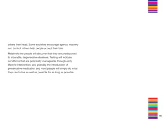 others their head. Some societies encourage agency, mastery
and control: others help people accept their fate.
Relatively few people will discover that they are predisposed
to incurable, degenerative diseases. Testing will indicate
conditions that are potentially manageable through early
lifestyle intervention, and possibly the introduction of
preventative medication and most people will simply do what
they can to live as well as possible for as long as possible.
43
 