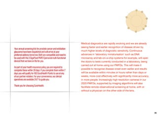 Medical diagnostics are rapidly evolving and we are already
seeing faster and earlier recognition of disease driven by
much higher levels of diagnostic sensitivity. Continuous
advances in ‘laboratory miniaturisation’ such as DNA
microarray and lab-on-a-chip systems for example, will open
the doors to tests currently conducted in a laboratory, being
carried out at home using our PMFDs. This will make it
possible to recognise disease onset even earlier and results
will be available within minutes or hours rather than days or
weeks, more cost eﬀectively with signiﬁcantly more accuracy,
in more people. Increasingly high resolution cameras in our
2020 PMFDs, supported by imaging algorithms will also
facilitate remote observational screening at home, with or
without a physician on the other side of the lens.
45
 