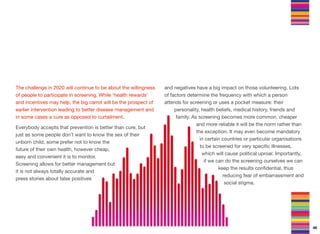 The challenge in 2020 will continue to be about the willingness
of people to participate in screening. While ‘health rewards’
and incentives may help, the big carrot will be the prospect of
earlier intervention leading to better disease management and
in some cases a cure as opposed to curtailment.
Everybody accepts that prevention is better than cure, but
just as some people don’t want to know the sex of their
unborn child, some prefer not to know the
future of their own health, however cheap,
easy and convenient it is to monitor.
Screening allows for better management but
it is not always totally accurate and
press stories about false positives
and negatives have a big impact on those volunteering. Lots
of factors determine the frequency with which a person
attends for screening or uses a pocket measure: their
personality, health beliefs, medical history, friends and
family. As screening becomes more common, cheaper
and more reliable it will be the norm rather than
the exception. It may even become mandatory
in certain countries or particular organisations
to be screened for very speciﬁc illnesses,
which will cause political uproar. Importantly,
if we can do the screening ourselves we can
keep the results conﬁdential, thus
reducing fear of embarrassment and
social stigma.
46
 