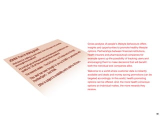 Cross-analysis of people's lifestyle behaviours oﬀers
insights and opportunities to promote healthy lifestyle
options. Partnerships between ﬁnancial institutions,
health insurers and pharmaceutical companies for
example opens up the possibility of tracking users and
encouraging them to make decisions that will beneﬁt
both the individual and companies alike.
Welcome to a world where customer data is instantly
available and deals and money saving promotions can be
targeted accordingly. In this world, health-promoting
options can be oﬀered. And, the more health conscious
options an individual makes, the more rewards they
receive.
48
 