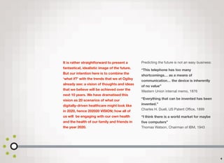 It is rather straightforward to present a
fantastical, idealistic image of the future.
But our intention here is to combine the
‘what if?’ with the trends that we at Ogilvy
already see: a vision of thoughts and ideas
that we believe will be achieved over the
next 10 years. We have dramatised this
vision as 20 scenarios of what our
digitally-driven healthcare might look like
in 2020, hence 202020 VISION; how all of
us will be engaging with our own health
and the health of our family and friends in
the year 2020.
Predicting the future is not an easy business:
“This telephone has too many
shortcomings… as a means of
communication… the device is inherently
of no value”  
Western Union internal memo, 1876
“Everything that can be invented has been
invented.”  
Charles H. Duell, US Patent Oﬃce, 1899
“I think there is a world market for maybe
ﬁve computers” 
Thomas Watson, Chairman of IBM, 1943
4
 