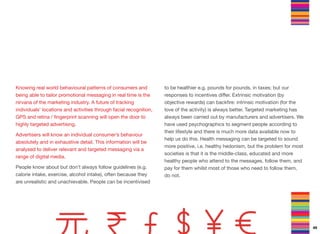 Knowing real world behavioural patterns of consumers and
being able to tailor promotional messaging in real time is the
nirvana of the marketing industry. A future of tracking
individuals’ locations and activities through facial recognition,
GPS and retina / ﬁngerprint scanning will open the door to
highly targeted advertising.
Advertisers will know an individual consumer’s behaviour
absolutely and in exhaustive detail. This information will be
analysed to deliver relevant and targeted messaging via a
range of digital media.
People know about but don’t always follow guidelines (e.g.
calorie intake, exercise, alcohol intake), often because they
are unrealistic and unachievable. People can be incentivised
to be healthier e.g. pounds for pounds, in taxes; but our
responses to incentives diﬀer. Extrinsic motivation (by
objective rewards) can backﬁre: intrinsic motivation (for the
love of the activity) is always better. Targeted marketing has
always been carried out by manufacturers and advertisers. We
have used psychographics to segment people according to
their lifestyle and there is much more data available now to
help us do this. Health messaging can be targeted to sound
more positive, i.e. healthy hedonism, but the problem for most
societies is that it is the middle-class, educated and more
healthy people who attend to the messages, follow them, and
pay for them whilst most of those who need to follow them,
do not.
49
 
