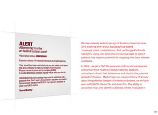 We have already entered an age of location-based services,
GPS tracking and various topographical-based
‘mashups’ (data combinations). And, as Google FluTrends
highlights, using vast amounts of individual data to detect
patterns has massive potential for mapping infectious disease
outbreaks.
In 2020, people’s PMFDs (personal multi-functional devices)
will contain their health & lifestyle histories, enabling
authorities to track their behaviours and identify the potential
spread of disease. Media hype can cause a frenzy of anxiety
about the potential dangers of infectious disease, as we have
seen with SARS, Swine Flu and Avian Flu. The ability to
accurately map and identify outbreaks will be invaluable in
51
 