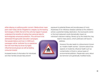 either allaying or justifying public concern. Media-driven mass
panic seen today will be mitigated to a degree, by the tracking
technologies of 2020. But all of this will only happen if people
understand the beneﬁts of trading their personal data for
technologically-enhanced protection. This will have to be
addressed through public education campaigns
that people believe and trust. In 2020 such
campaigns will be ‘authored’ by co-operatives
that will most likely be driven by highly
inﬂuential social groups as well as leading
consumer brands.
Increased levels of information for individuals
and their families should help prevent
exposure to potential illness and provide peace of mind.
Awareness of an infectious disease outbreak at the children's
school, a potential holiday destination, the local sports centre
or the local restaurant could dramatically impact an
individual's decision-making. Stirred up by the media this may
lead to mass panics, which politicians will have to
address.
However this also leads to a phenomenon known
as ‘modern health worries’: concerns about how
aspects of modernity inﬂuence health such as
contamination of food or various types of
environmental pollution. People also worry about
bio-terrorism and genetically modiﬁed foods;
52
 