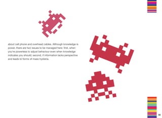 about cell phone and overhead cables. Although knowledge is
power, there are two issues to be managed here: ﬁrst, when
you're powerless to adjust behaviour even when knowledge
indicates you should; second, if information lacks perspective
and leads to forms of mass hysteria.
53
 