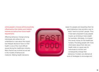 online people's choices will be proactively
inﬂuenced by their dietary and medical
histories as well as their future health
requirements.
Aﬀecting behaviour change among
individuals who either do not
understand or care about the impact
bad lifestyle decisions have on their
health is one of the most diﬃcult
issues facing the healthcare industry.
Many factors are involved as we see
in the models of behavioural
medicine. Making health decisions
easier for people and rewarding them for
good behaviour may provide a way to
reach ‘hard-to-convert’ people. Thus
it has been proposed to pay people
to give up smoking or lose weight
for example. Ultimately, it is hoped
this saves money for the healthcare
funders. Providing people with more
information about their diet and
health state is a good way for
individuals to monitor and
consequently change their
behaviour. Funders can attempt all
sorts of strategies to encourage and
56
 