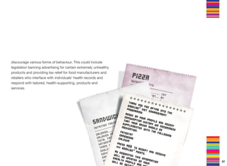 discourage various forms of behaviour. This could include
legislation banning advertising for certain extremely unhealthy
products and providing tax relief for food manufacturers and
retailers who interface with individuals’ health records and
respond with tailored, health-supporting, products and
services.
57
 