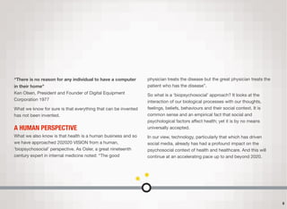 “There is no reason for any individual to have a computer
in their home” 
Ken Olsen, President and Founder of Digital Equipment
Corporation 1977
What we know for sure is that everything that can be invented
has not been invented.
A HUMAN PERSPECTIVE
What we also know is that health is a human business and so
we have approached 202020 VISION from a human,
‘biopsychosocial’ perspective. As Osler, a great nineteenth
century expert in internal medicine noted: “The good
physician treats the disease but the great physician treats the
patient who has the disease”.
So what is a ‘biopsychosocial’ approach? It looks at the
interaction of our biological processes with our thoughts,
feelings, beliefs, behaviours and their social context. It is
common sense and an empirical fact that social and
psychological factors aﬀect health; yet it is by no means
universally accepted.
In our view, technology, particularly that which has driven
social media, already has had a profound impact on the
psychosocial context of health and healthcare. And this will
continue at an accelerating pace up to and beyond 2020.
5
 