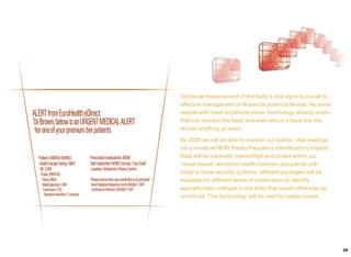 Continual measurement of the body’s vital signs is crucial to
eﬀective management of illness (or potential illness). As some
people with heart conditions know, technology already exists
that can monitor the heart and even shock it back into life
should anything go awry.
By 2020 we will be able to monitor our bodies' vital readings
via a miniature RFID (Radio Frequency Identiﬁcation) implant.
Data will be captured, transmitted and stored within our
‘cloud-based’ electronic health histories and just as with
today's home security systems, diﬀerent packages will be
available for diﬀerent levels of observation to identify
asymptomatic changes in the body that would otherwise go
unnoticed. This technology will be used to create instant
59
 