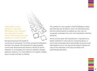 medical alerts, monitor
adherence, measure the
eﬀectiveness of our medication
and create data for broader
research methodology, taking self
regulation to a whole new level.
We have long known the beneﬁt of
monitoring our physiology. The whole concept of biofeedback
has been very popular and successful for helping people
monitor their stress levels and reactions. We like to receive
feedback on our progress and moreover, feedback changes
behaviour. However, it is more eﬀective if it is speciﬁc, reliable,
easy to access and easy to interpret.
The question for many people is what the feedback means
and what they can do about it: even if an individual knows
that their blood pressure is suddenly up, they may not
necessarily understand why, and more importantly, what they
should do.
And as we have seen with smartphones, it may become a
fashion statement to show oﬀ your monitoring device, in
which case social approval for being health conscious could
help people focus on how they should respond. Saying this,
many of the responses in the future are likely to be
automatically generated.
60
 