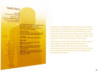 In addition to our PMFDs (personal multi-functional devices),
the bathroom cabinet (and other digital display devices of the
future) will take on a whole new role. Feedback loops could
provide them with information to advise us on what we should
do about any signs and symptoms. Likewise, the fridge could
advise us on what to eat depending on health status.
Information and action alerts will be created in part by generic
clinical algorithms. But they will also be ﬁne tuned, or
personalised, based on self-selected and automatically
generated (anonymous) recommendations from family, friends
and colleagues (lay referral system). We will be helping one
another to help ourselves.
62
 