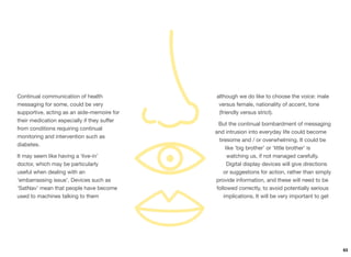 Continual communication of health
messaging for some, could be very
supportive, acting as an aide-memoire for
their medication especially if they suﬀer
from conditions requiring continual
monitoring and intervention such as
diabetes.
It may seem like having a ‘live-in’
doctor, which may be particularly
useful when dealing with an
‘embarrassing issue’. Devices such as
‘SatNav’ mean that people have become
used to machines talking to them
although we do like to choose the voice: male
versus female, nationality of accent, tone
(friendly versus strict).
But the continual bombardment of messaging
and intrusion into everyday life could become
tiresome and / or overwhelming. It could be
like ‘big brother’ or ‘little brother’ is
watching us, if not managed carefully.
Digital display devices will give directions
or suggestions for action, rather than simply
provide information, and these will need to be
followed correctly, to avoid potentially serious
implications. It will be very important to get
63
 