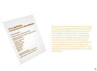 For many of us, once we have decided we need to respond
to symptoms, our engagement with healthcare services can
be associated with waiting and worrying. As anyone who
has visited their local Emergency Room in the past few
years can tell you, triage resources are strained and the
pre-screening of patients takes longer than most would
consider necessary. In 2020 the use of technology will
counter this. Upon arrival, touch-screen questionnaires will
be individually tailored based on our existing electronic
health histories. That is, of course, if this information hasn't
already been automatically transmitted from home or in the
car beforehand.
66
 