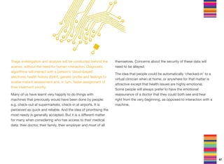 Triage investigation and analysis will be conducted behind the
scenes, without the need for human interaction. Diagnostic
algorithms will interact with a person’s ‘cloud-based’
electronic health history (EHH), genetic proﬁle and feelings to
enable instant assessment and, in turn, faster assignment of
their treatment priority.
Many of us have learnt very happily to do things with
machines that previously would have been done by people:
e.g. check-out at supermarkets, check-in at airports. It is
perceived as quick and reliable. And the idea of prioritising the
most needy is generally accepted. But it is a diﬀerent matter
for many when considering who has access to their medical
data: their doctor, their family, their employer and most of all
themselves. Concerns about the security of these data will
need to be allayed.
The idea that people could be automatically ‘checked-in’ to a
virtual clinician when at home, or anywhere for that matter is
attractive except that health issues are highly emotional.
Some people will always prefer to have the emotional
reassurance of a doctor that they could both see and hear
right from the very beginning, as opposed to interaction with a
machine.
67
 