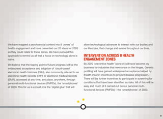 We have mapped a psychosocial context into 8 ‘zones’ of
health engagement and have presented our 20 ideas for 2020
as they could relate to these zones. We have pursued this
approach to remind us all that a focus on technology alone is
naïve.
We believe that the tipping point of future progress will be the
widespread acceptance and adoption of ‘cloud-based’
electronic health histories (EHH), also commonly referred to as
electronic health records (EHR) or electronic medical records
(EMR), accessed at any time, any place, anywhere, through
personal multi-functional devices (PMFDs), the ‘smartphones’
of 2020. This for us is a must, it is the ‘digital glue’ that will
allow technological advances to interact with our bodies and
our lifestyles, that change and evolve throughout our lives.
INTERVENTION ACROSS 8 HEALTH
ENGAGEMENT ZONES
By 2020 ‘preventive health’ (zone A) will have become big
business for industries that were once on the fringes. Genetic
proﬁling will have gained widespread acceptance helped by
(health insurer) incentives to prevent disease progression.
There will be further incentives to participate in screening for
conditions that have been identiﬁed as risks. All of this will be
easy and much of it carried out on our personal multi-
functional devices (PMFDs) – the ‘smartphones’ of 2020.
6
 